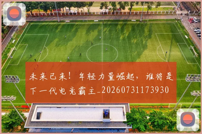 未来已来！年轻力量崛起，谁将是下一代电竞霸主_20260731173930