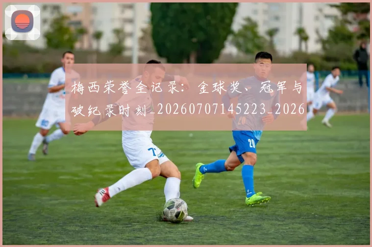 梅西荣誉全记录：金球奖、冠军与破纪录时刻_20260707145223_20260731182345