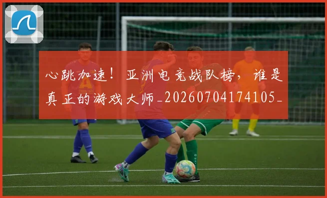 心跳加速!亚洲电竞战队榜,谁是真正的游戏大师_20260704174105_20260722163732