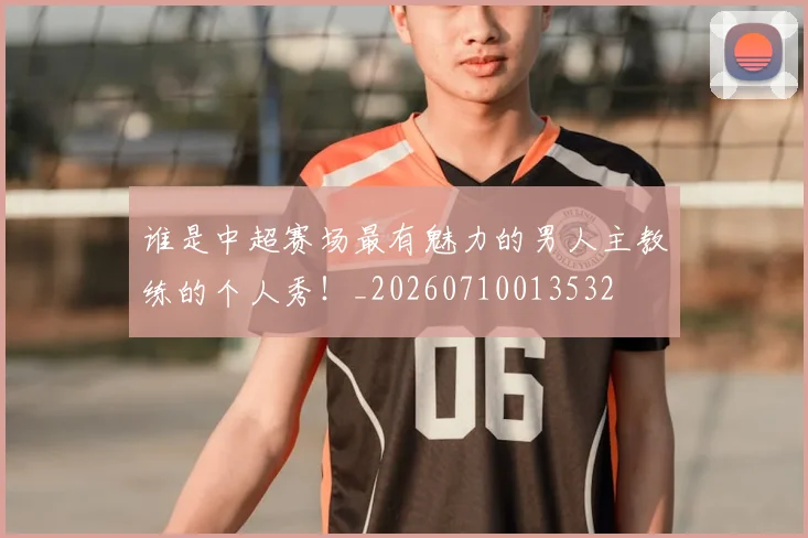 谁是中超赛场最有魅力的男人主教练的个人秀!_20260710013532