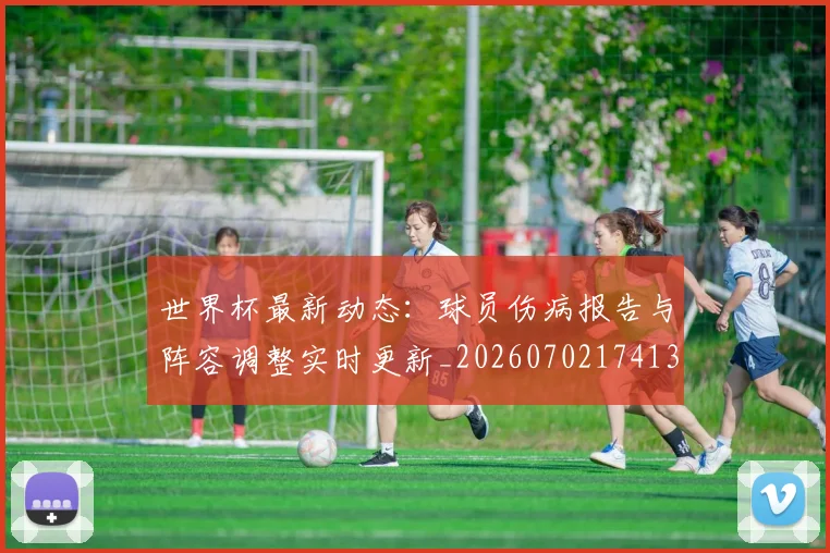 世界杯最新动态：球员伤病报告与阵容调整实时更新_20260702174131_20260715191132