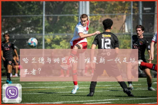 哈兰德与姆巴佩:谁是新一代足坛王者?