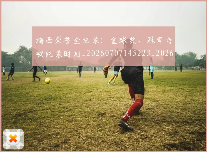 梅西荣誉全记录:金球奖、冠军与破纪录时刻_20260707145223_20260731182345