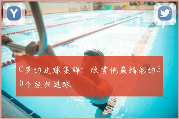 C罗的进球集锦：欣赏他最精彩的50个经典进球