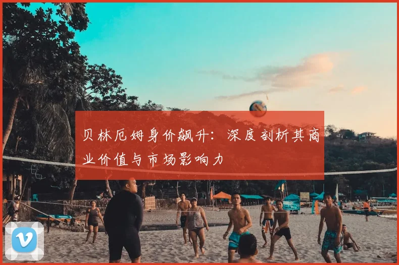 贝林厄姆身价飙升：深度剖析其商业价值与市场影响力