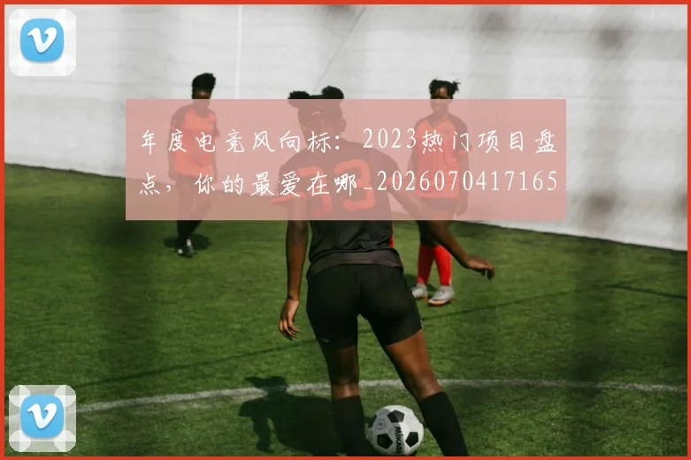 年度电竞风向标:2023热门项目盘点,你的最爱在哪_20260704171651