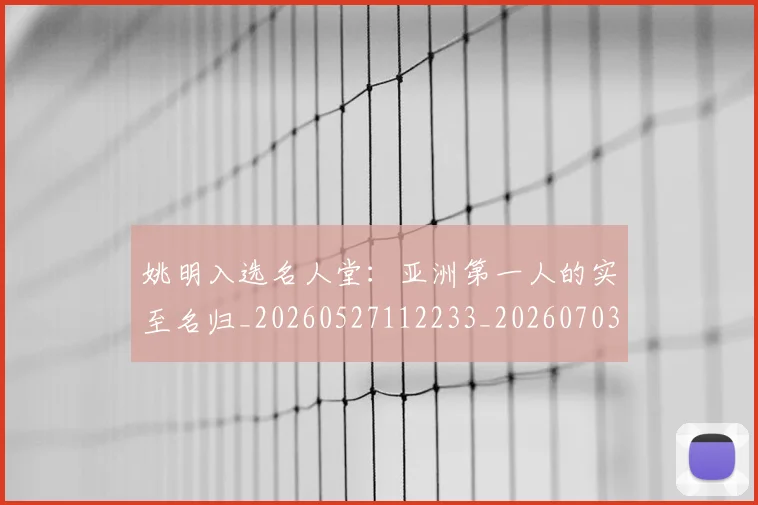 姚明入选名人堂：亚洲第一人的实至名归_20260527112233_20260703232548