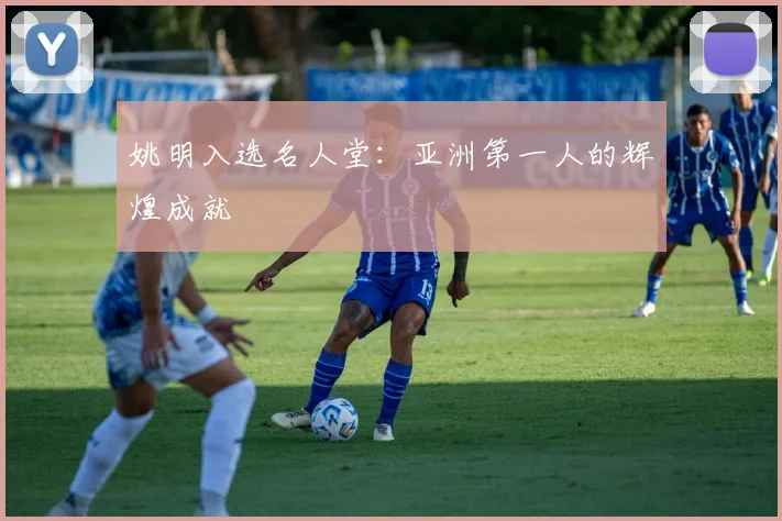 姚明入选名人堂：亚洲第一人的辉煌成就