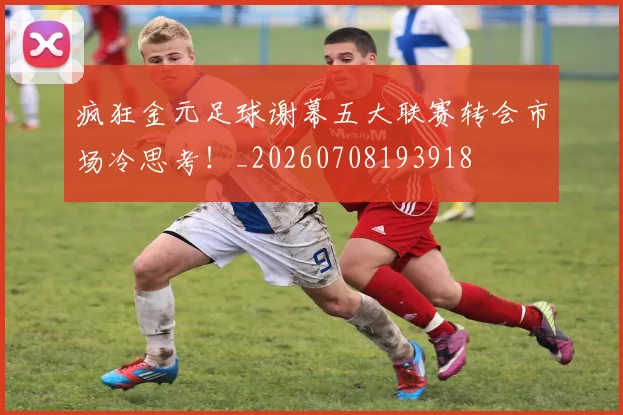 疯狂金元足球谢幕五大联赛转会市场冷思考!_20260708193918