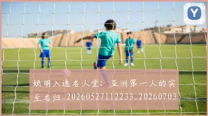 姚明入选名人堂：亚洲第一人的实至名归_20260527112233_20260703232548