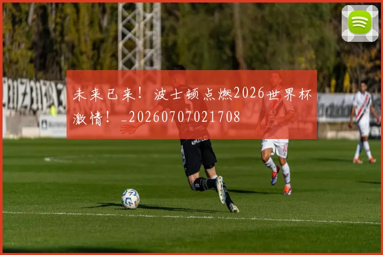 未来已来!波士顿点燃2026世界杯激情!_20260707021708
