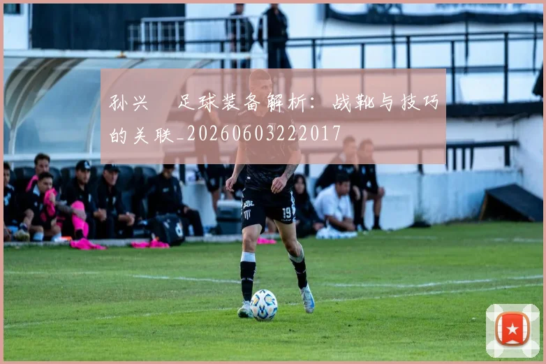 孙兴慜足球装备解析：战靴与技巧的关联_20260603222017