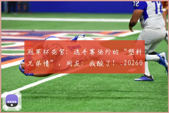 冠军杯花絮：选手赛场外的“塑料兄弟情”，网友：我酸了！_20260703215643