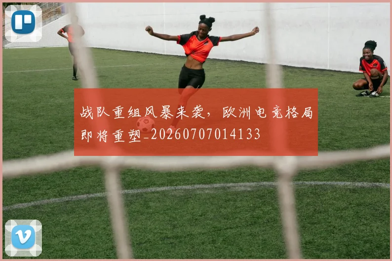 战队重组风暴来袭,欧洲电竞格局即将重塑_20260707014133