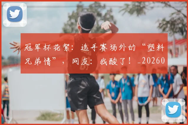 冠军杯花絮：选手赛场外的“塑料兄弟情”，网友：我酸了！_20260703215643