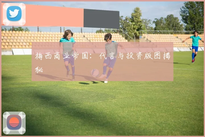 梅西商业帝国：代言与投资版图揭秘