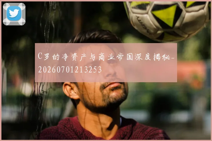 C罗的净资产与商业帝国深度揭秘_20260701213253