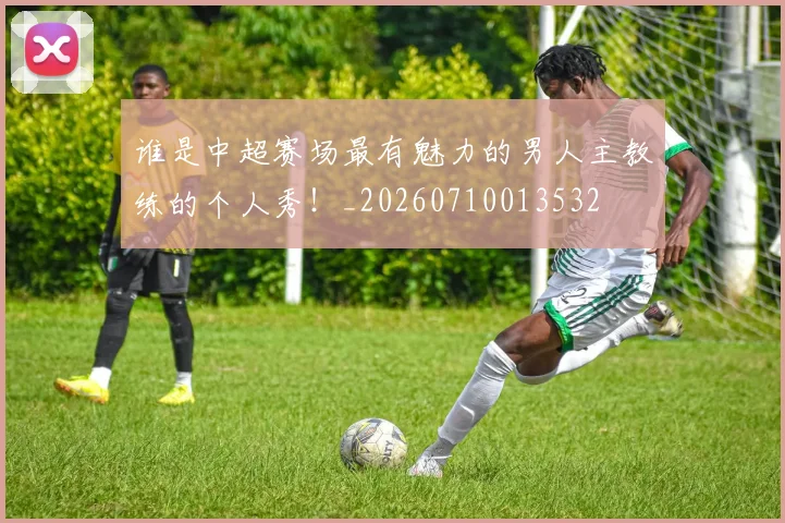 谁是中超赛场最有魅力的男人主教练的个人秀！_20260710013532