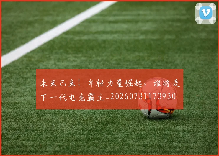 未来已来!年轻力量崛起,谁将是下一代电竞霸主_20260731173930