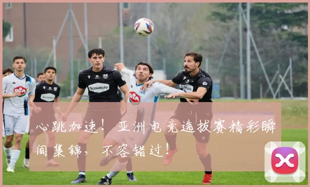 心跳加速!亚洲电竞选拔赛精彩瞬间集锦,不容错过!