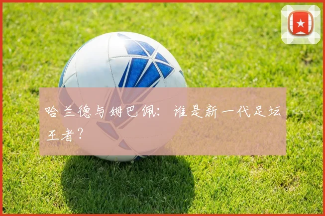 哈兰德与姆巴佩:谁是新一代足坛王者?