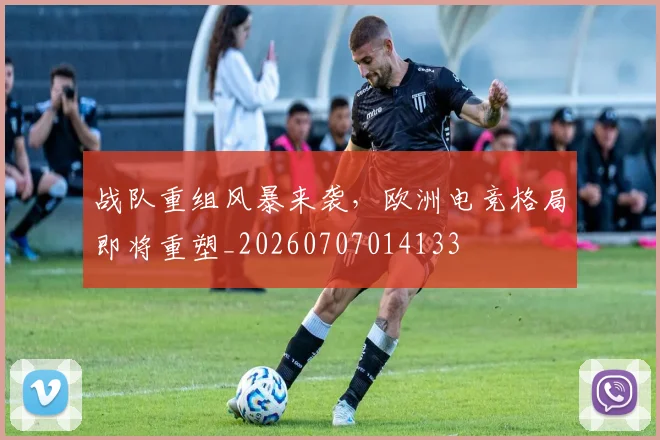 战队重组风暴来袭，欧洲电竞格局即将重塑_20260707014133