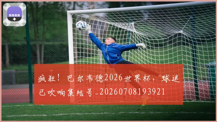 疯狂!巴尔韦德2026世界杯,球迷已吹响集结号_20260708193921